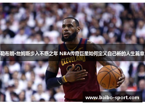 勒布朗·詹姆斯步入不惑之年 NBA传奇巨星如何定义自己新的人生篇章